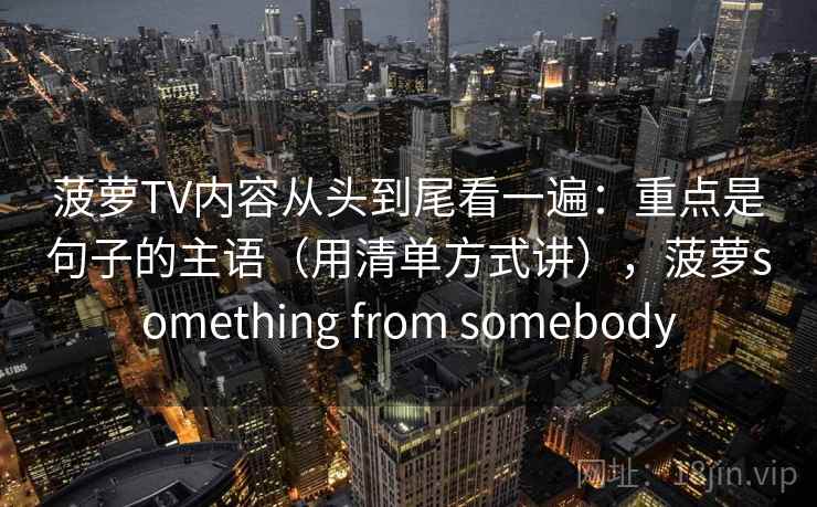 菠萝TV内容从头到尾看一遍：重点是句子的主语（用清单方式讲），菠萝something from somebody