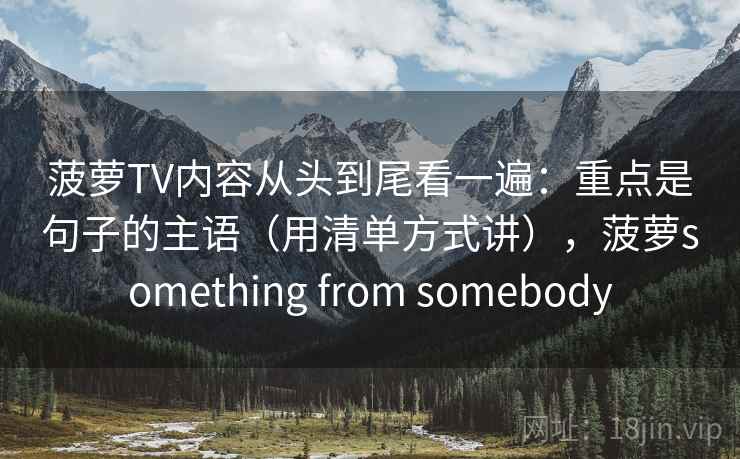 菠萝TV内容从头到尾看一遍：重点是句子的主语（用清单方式讲），菠萝something from somebody