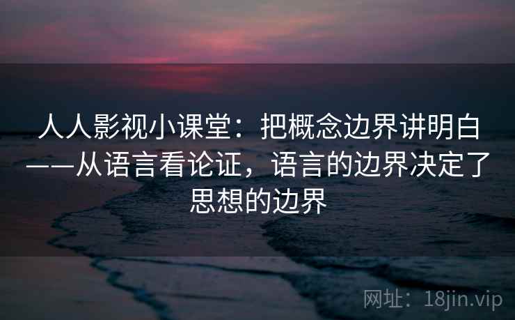 人人影视小课堂：把概念边界讲明白——从语言看论证，语言的边界决定了思想的边界