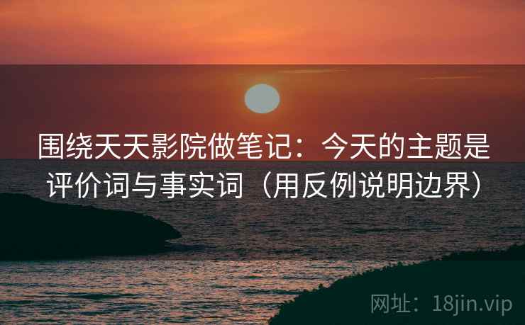 围绕天天影院做笔记:今天的主题是评价词与事实词(用反例说明边界) 围绕天天影院做笔记:今天的主题是评价词与事实词(用反例说明边界)