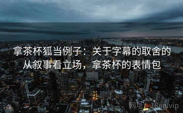 拿茶杯狐当例子：关于字幕的取舍的从叙事看立场，拿茶杯的表情包