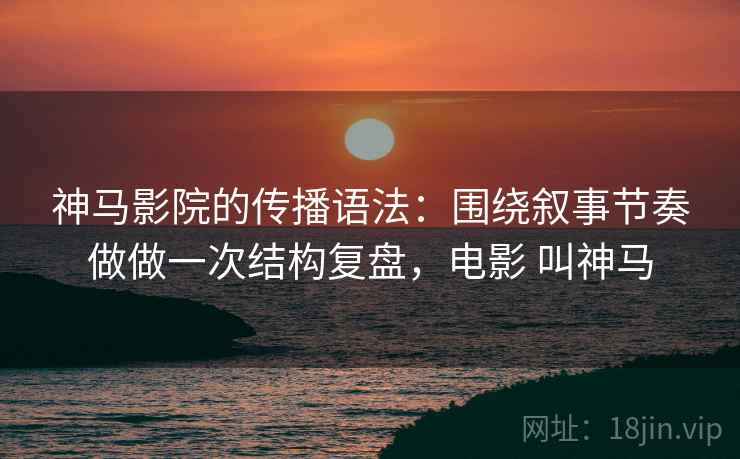 神马影院的传播语法：围绕叙事节奏做做一次结构复盘，电影 叫神马