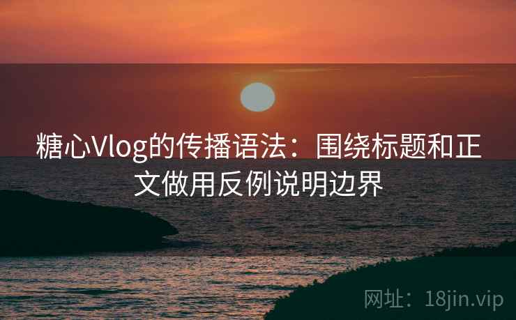 糖心Vlog的传播语法：围绕标题和正文做用反例说明边界