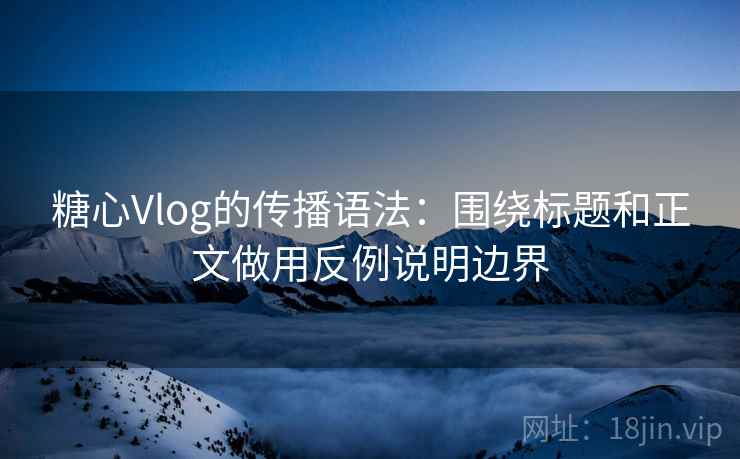 糖心Vlog的传播语法：围绕标题和正文做用反例说明边界