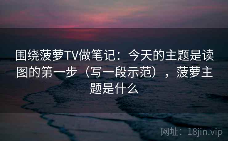 围绕菠萝TV做笔记:今天的主题是读图的第一步(写一段示范),菠萝主题是什么