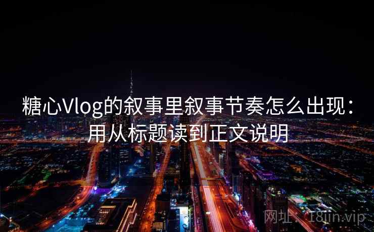 糖心Vlog的叙事里叙事节奏怎么出现：用从标题读到正文说明